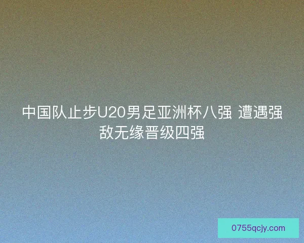 中国队止步U20男足亚洲杯八强 遭遇强敌无缘晋级四强
