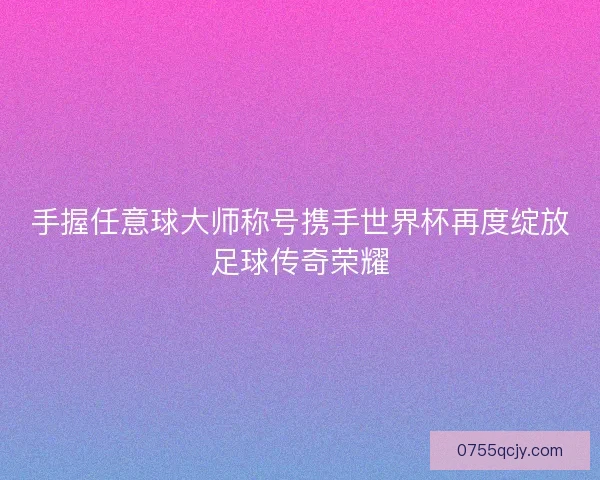 手握任意球大师称号携手世界杯再度绽放足球传奇荣耀