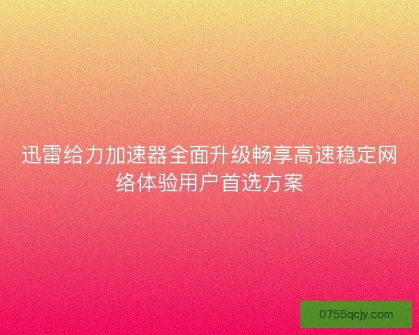 迅雷给力加速器全面升级畅享高速稳定网络体验用户首选方案