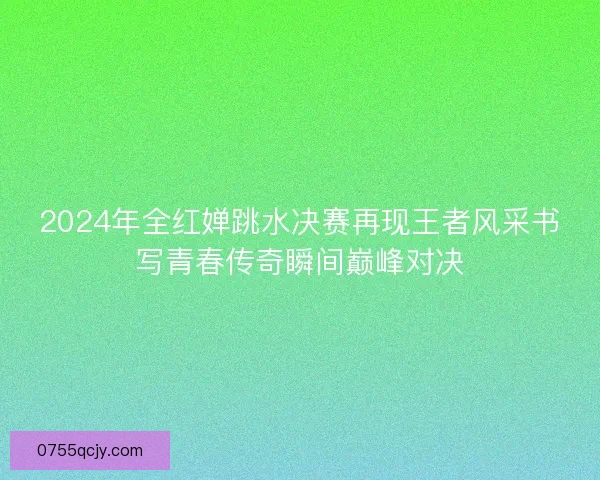 2024年全红婵跳水决赛再现王者风采书写青春传奇瞬间巅峰对决