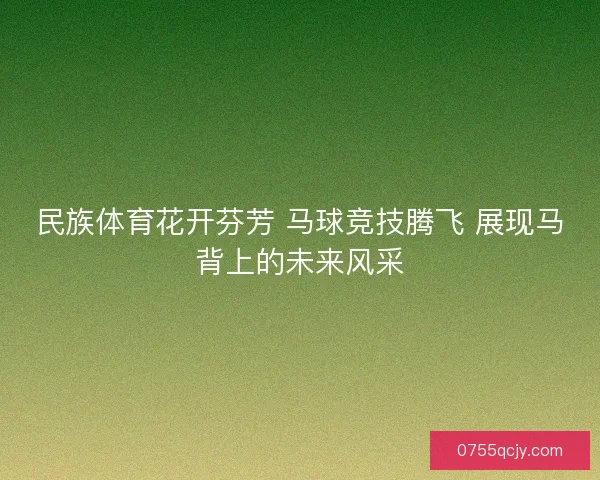 民族体育花开芬芳 马球竞技腾飞 展现马背上的未来风采