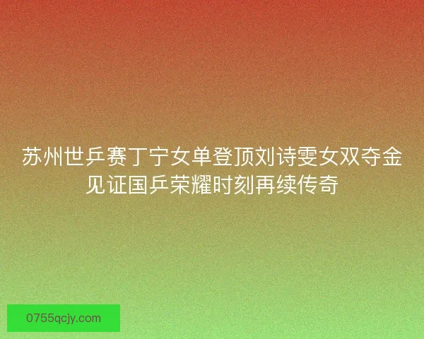 苏州世乒赛丁宁女单登顶刘诗雯女双夺金见证国乒荣耀时刻再续传奇