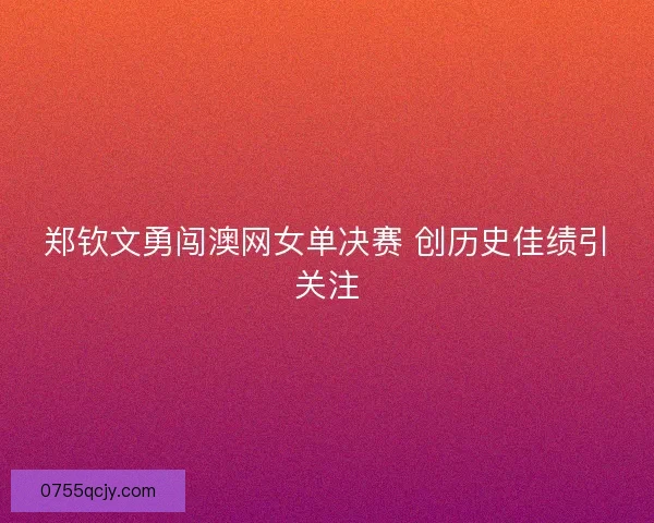 郑钦文勇闯澳网女单决赛 创历史佳绩引关注