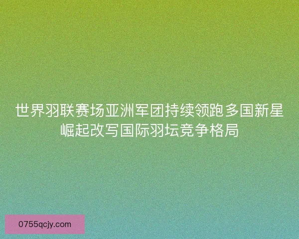 世界羽联赛场亚洲军团持续领跑多国新星崛起改写国际羽坛竞争格局