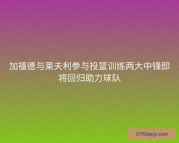 加福德与莱夫利参与投篮训练两大中锋即将回归助力球队