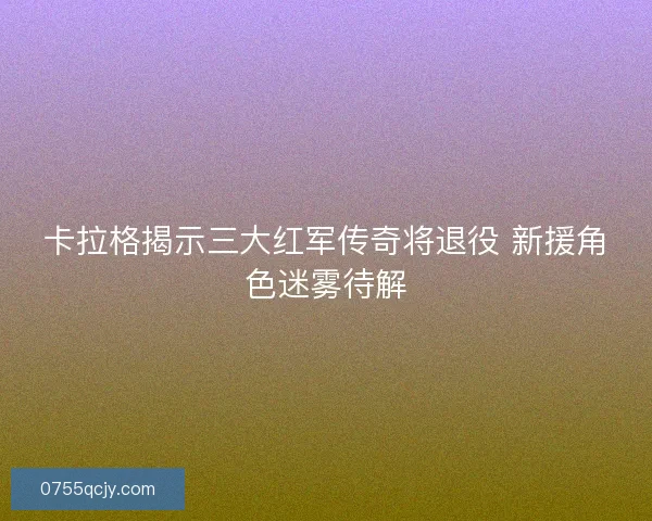 卡拉格揭示三大红军传奇将退役 新援角色迷雾待解