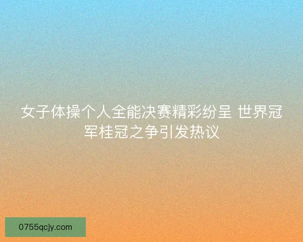 女子体操个人全能决赛精彩纷呈 世界冠军桂冠之争引发热议