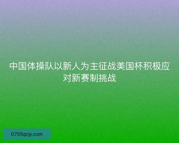 中国体操队以新人为主征战美国杯积极应对新赛制挑战 中国体操队以新人为主征战美国杯积极应对新赛制挑战
