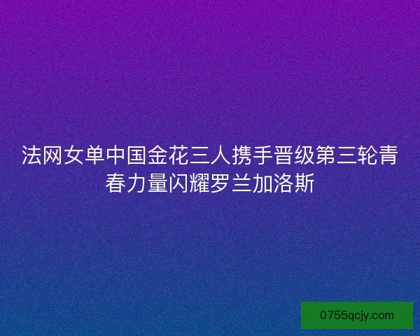 法网女单中国金花三人携手晋级第三轮青春力量闪耀罗兰加洛斯 法网女单中国金花三人携手晋级第三轮青春力量闪耀罗兰加洛斯