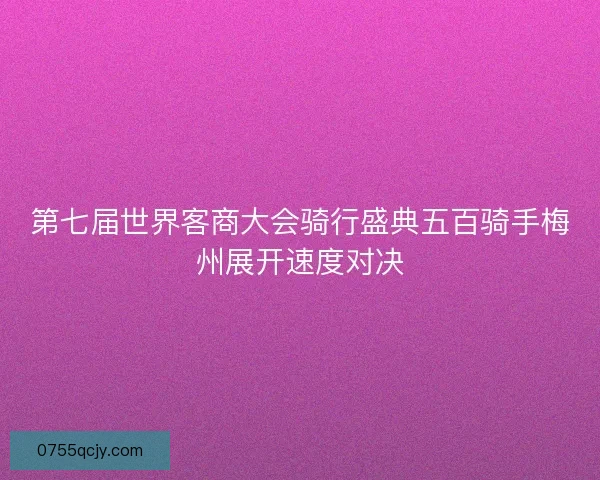 第七届世界客商大会骑行盛典五百骑手梅州展开速度对决