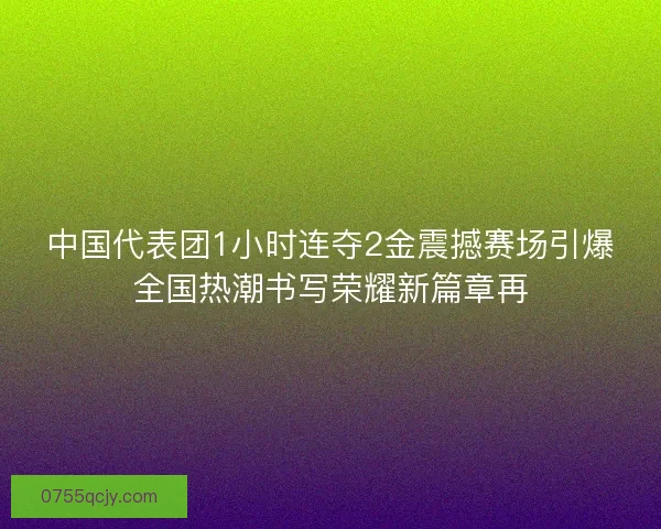 中国代表团1小时连夺2金震撼赛场引爆全国热潮书写荣耀新篇章再