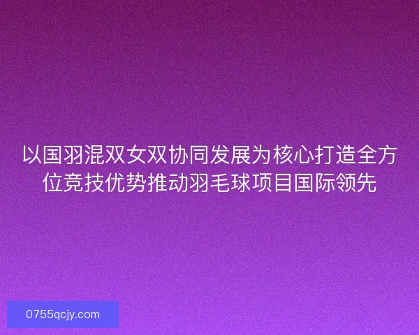 以国羽混双女双协同发展为核心打造全方位竞技优势推动羽毛球项目国际领先 以国羽混双女双协同发展为核心打造全方位竞技优势推动羽毛球项目国际领先