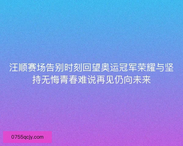 汪顺赛场告别时刻回望奥运冠军荣耀与坚持无悔青春难说再见仍向未来