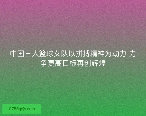 中国三人篮球女队以拼搏精神为动力 力争更高目标再创辉煌