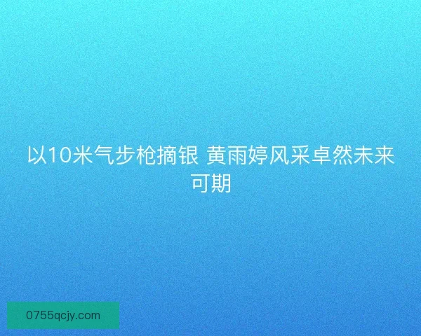 以10米气步枪摘银 黄雨婷风采卓然未来可期
