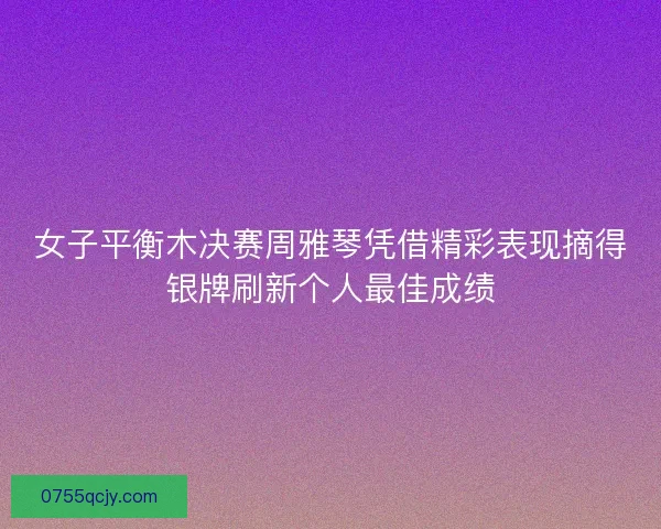 女子平衡木决赛周雅琴凭借精彩表现摘得银牌刷新个人最佳成绩