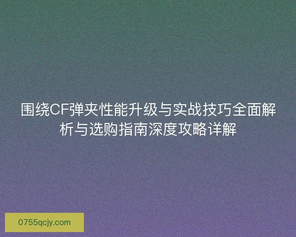 围绕CF弹夹性能升级与实战技巧全面解析与选购指南深度攻略详解