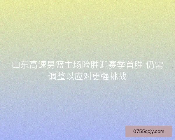 山东高速男篮主场险胜迎赛季首胜 仍需调整以应对更强挑战