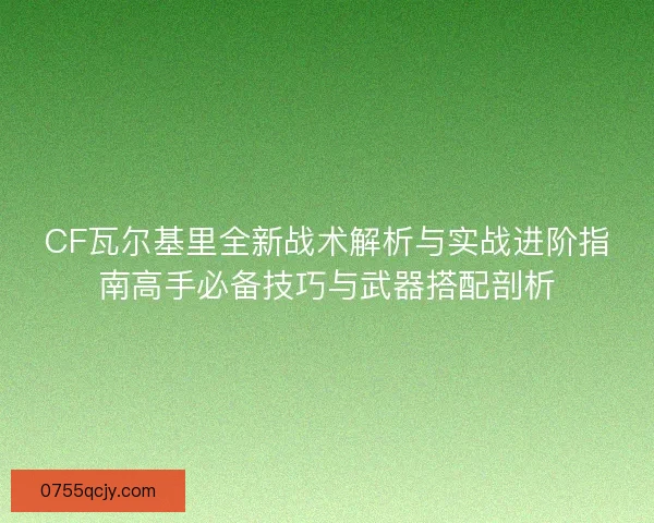 CF瓦尔基里全新战术解析与实战进阶指南高手必备技巧与武器搭配剖析 CF瓦尔基里全新战术解析与实战进阶指南高手必备技巧与武器搭配剖析